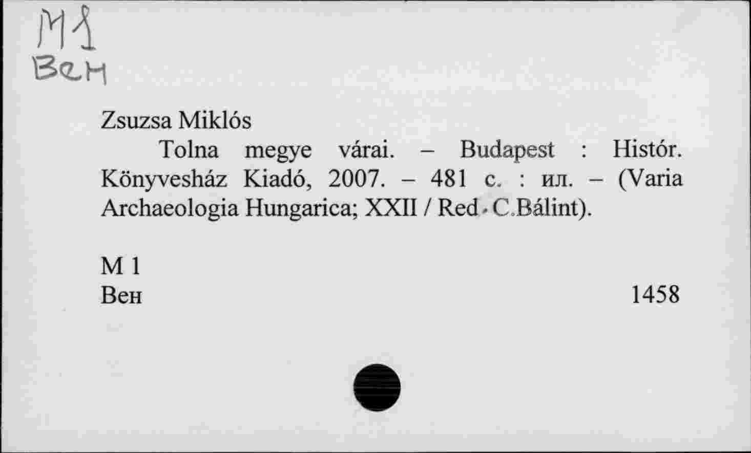 ﻿MA
Zsuzsa Miklôs
Tolna megye vârai. - Budapest : Histôr. Kônyveshâz Kiadô, 2007. - 481 с. : ил. - (Varia Archaeologia Hungarica; XXII / Red - C.Bâlint).
M 1
Вен
1458